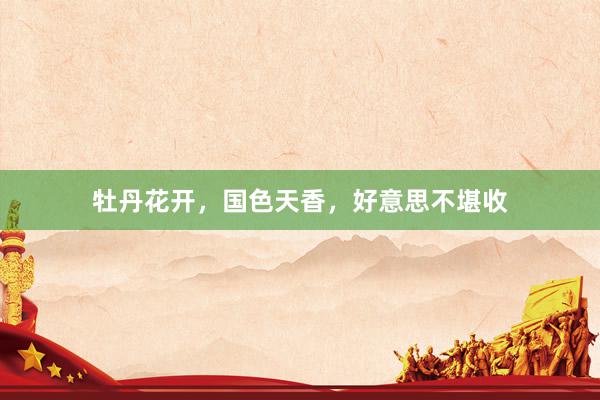 牡丹花开，国色天香，好意思不堪收